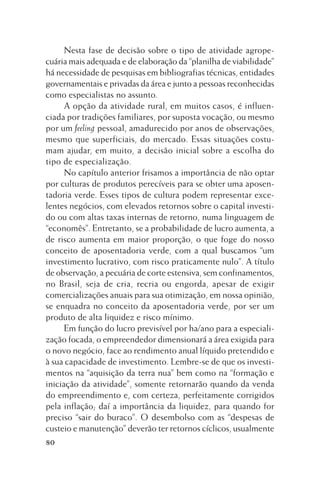 Nesta fase de decisão sobre o tipo de atividade agropecuária mais adequada e de elaboração da “planilha de viabilidade”
há necessidade de pesquisas em bibliografias técnicas, entidades
governamentais e privadas da área e junto a pessoas reconhecidas
como especialistas no assunto.
A opção da atividade rural, em muitos casos, é influenciada por tradições familiares, por suposta vocação, ou mesmo
por um feeling pessoal, amadurecido por anos de observações,
mesmo que superficiais, do mercado. Essas situações costumam ajudar, em muito, a decisão inicial sobre a escolha do
tipo de especialização.
No capítulo anterior frisamos a importância de não optar
por culturas de produtos perecíveis para se obter uma aposentadoria verde. Esses tipos de cultura podem representar excelentes negócios, com elevados retornos sobre o capital investido ou com altas taxas internas de retorno, numa linguagem de
“economês”. Entretanto, se a probabilidade de lucro aumenta, a
de risco aumenta em maior proporção, o que foge do nosso
conceito de aposentadoria verde, com a qual buscamos “um
investimento lucrativo, com risco praticamente nulo”. A título
de observação, a pecuária de corte estensiva, sem confinamentos,
no Brasil, seja de cria, recria ou engorda, apesar de exigir
comercializações anuais para sua otimização, em nossa opinião,
se enquadra no conceito da aposentadoria verde, por ser um
produto de alta liquidez e risco mínimo.
Em função do lucro previsível por ha/ano para a especialização focada, o empreendedor dimensionará a área exigida para
o novo negócio, face ao rendimento anual líquido pretendido e
à sua capacidade de investimento. Lembre-se de que os investimentos na “aquisição da terra nua” bem como na “formação e
iniciação da atividade”, somente retornarão quando da venda
do empreendimento e, com certeza, perfeitamente corrigidos
pela inflação; daí a importância da liquidez, para quando for
preciso “sair do buraco”. O desembolso com as “despesas de
custeio e manutenção” deverão ter retornos cíclicos, usualmente
80

 