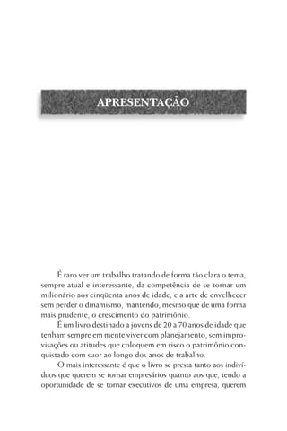 APRESENTAÇÃO

É raro ver um trabalho tratando de forma tão clara o tema,
sempre atual e interessante, da competência de se tornar um
milionário aos cinqüenta anos de idade, e a arte de envelhecer
sem perder o dinamismo, mantendo, mesmo que de uma forma
mais prudente, o crescimento do patrimônio.
É um livro destinado a jovens de 20 a 70 anos de idade que
tenham sempre em mente viver com planejamento, sem improvisações ou atitudes que coloquem em risco o patrimônio conquistado com suor ao longo dos anos de trabalho.
O mais interessante é que o livro se presta tanto aos indivíduos que querem se tornar empresários quanto aos que, tendo a
oportunidade de se tornar executivos de uma empresa, querem

 