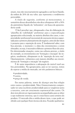 anuais, mas não necessariamente agregados a um lucro líquido,
da ordem de 20% de seu valor, que representa o rendimento
pretendido.
A título de sugestão, conforme já mencionamos, o
somatório desses desembolsos não deve ultrapassar 40% a 50%
do patrimônio líquido do “milionário”, em busca da aposentadoria verde.
É fácil perceber que, ultrapassada a fase de elaboração da
“planilha de viabilidade” preliminar para a especialização
agropecuária selecionada, na maioria absoluta dos casos, o empreendedor profissional necessitará de assessoria técnica capacitada para o primeiro planejamento do negócio, antes de dar início
à pesquisa para a aquisição da terra. É fundamental saber, com
boa precisão, o montante e a data dos investimentos a serem
efetuados, ou seja, é necessário elaborar o primeiro fluxo de caixa.
Em determinadas situações, como nas culturas perenes, a título
de exemplo, os investimentos em “formação e iniciação” do negócio, usualmente, ultrapassam os de “aquisição da terra nua”.
Oportunamente, voltaremos com maiores detalhes aos investimentos de “formação e iniciação” do negócio.
É de suma importância a adequação do imóvel rural aos
fins pretendidos. Na agropecuária, para se ter sucesso, temos
de superar a média do mercado, em três parâmetros básicos:
• produtividade;
• custos;
• preço de venda.
Em outras palavras, temos de alcançar uma boa relação
entre custos e produtividade. Não é financeiramente compensador ter uma excelente produtividade para se vangloriar junto
a terceiros, com um crescimento exponencial dos custos. Os
dois itens devem ser rigorosamente acompanhados para se obter
o que realmente interessa, que é o mais baixo custo unitário do
produto. O mercado dita a média desses itens, o que pode ser
obtido com qualquer bom técnico da área. Ficando qualitativa81

 