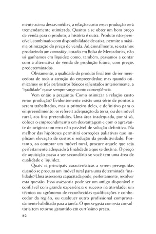 mente acima dessas médias, a relação custo versus produção será
tremendamente otimizada. Quanto a se obter um bom preço
de venda para o produto, a história é outra. Produto não-perecível, combinado com disponibilidade de caixa, permite a máxima otimização do preço de venda. Adicionalmente, se estamos
produzindo um commodity, cotado em Bolsa de Mercadorias, não
só ganhamos em liquidez como, também, passamos a contar
com a alternativa de venda de produção futura, com preços
predeterminados.
Obviamente, a qualidade do produto final tem de ser merecedora de toda a atenção do empreendedor, mas quando otimizamos os três parâmetros básicos salientados anteriormente, a
“qualidade” quase sempre surge como conseqüência.
Vem então a pergunta: Como otimizar a relação custo
versus produção? Evidentemente existe uma série de pontos a
serem trabalhados, mas o primeiro deles, e definitivo para o
empreendimento, se refere à adequação da terra, ou do imóvel
rural, aos fins pretendidos. Uma área inadequada, por si só,
coloca o empreendimento em desvantagem e com o agravante de originar um erro não passível de solução definitiva. Na
melhor das hipóteses permitirá correções paliativas que implicam elevação de custos e redução da produtividade. Portanto, ao comprar um imóvel rural, procure aquele que seja
perfeitamente adequado à finalidade a que se destina. O preço
de aquisição passa a ser secundário se você tem uma área de
qualidade e liquidez.
Quais as principais características a serem perseguidas
quando se procura um imóvel rural para uma determinada finalidade? Uma assessoria capacitada pode, perfeitamente, resolver
esta questão. Essa assessoria pode ser um amigo disponível e
confiável com grande experiência e sucesso na atividade, um
técnico ou agrônomo de reconhecidas qualificações e conhecedor da região, ou qualquer outro profissional comprovadamente habilitado para a tarefa. O que se gasta com esta consultoria tem retorno garantido em curtíssimo prazo.
82

 