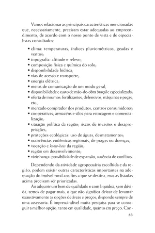 Vamos relacionar as principais características mencionadas
que, necessariamente, precisam estar adequadas ao empreendimento, de acordo com o nosso ponto de vista e de especialistas consultados:
• clima: temperaturas, índices pluviométricos, geadas e
ventos;
• topografia: altitude e relevo;
• composição física e química do solo;
• disponibilidade hídrica;
• vias de acesso e transporte;
• energia elétrica;
• meios de comunicação de um modo geral;
• disponibilidade e custo de mão-de-obra braçal e especializada;
• oferta de insumos: fertilizantes, defensivos, máquinas e peças,
etc.;
• mercado comprador dos produtos, centros consumidores;
• cooperativas, armazéns e silos para estocagem e comercialização;
• situação política da região; riscos de invasões e desapropriações;
• proteções ecológicas: uso de águas, desmatamentos;
• ocorrências endêmicas regionais, de pragas ou doenças;
• vocação e know-how da região;
• região em desenvolvimento;
• vizinhança: possibilidade de expansão, ausência de conflitos.
Dependendo da atividade agropecuária escolhida e da região, podem existir outras características importantes na adequação do imóvel rural aos fins a que se destina, mas as listadas
acima precisam ser priorizadas.
Ao adquirir um bem de qualidade e com liquidez, sem dúvida, temos de pagar mais, o que não significa deixar de levantar
exaustivamente as opções de áreas e preços, dispondo sempre de
uma assessoria. É imprescindível muita pesquisa para se conseguir a melhor opção, tanto em qualidade, quanto em preço. Con83

 
