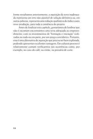 forme ressaltamos anteriormente, a aquisição da terra inadequada representa um erro não-passível de solução definitiva ou, em
outras palavras, representa uma redução qualitativa do índice custo
versus produção, para toda a existência do projeto.
Antes de finalizar este capítulo, gostaríamos de lembrar que
não é incomum encontrarmos uma terra adequada ao empreendimento, com os investimentos de “formação e iniciação” realizados no todo ou em parte, por um preço convidativo. Portanto,
essa é uma alternativa de aquisição que precisa ser bem explorada,
podendo apresentar excelentes vantagens. Em culturas perenes é
relativamente comum verificarmos tais ocorrências como, por
exemplo, no caso do café, ou então, na pecuária de corte.

84

 