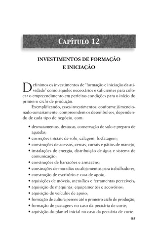 Capítulo 12
INVESTIMENTOS DE FORMAÇÃO
E INICIAÇÃO

D

efinimos os investimentos de “formação e iniciação da atividade” como aqueles necessários e suficientes para colocar o empreendimento em perfeitas condições para o início do
primeiro ciclo de produção.
Exemplificando, esses investimentos, conforme já mencionado sumariamente, compreendem os desembolsos, dependendo de cada tipo de negócio, com:
• desmatamentos, destocas, conservação de solo e preparo de
aguadas;
• correções iniciais de solo, calagem, fosfatagem;
• construções de acessos, cercas, currais e pátios de manejo;
• instalações de energia, distribuição de água e sistema de
comunicação;
• construções de barracões e armazéns;
• construções de moradias ou alojamentos para trabalhadores;
• construção de escritório e casa de apoio;
• aquisições de móveis, utensílios e ferramentas perecíveis;
• aquisição de máquinas, equipamentos e acessórios;
• aquisição de veículos de apoio;
• formação de cultura perene até o primeiro ciclo de produção;
• formação de pastagens no caso da pecuária de corte;
• aquisição do plantel inicial no caso da pecuária de corte.
85

 