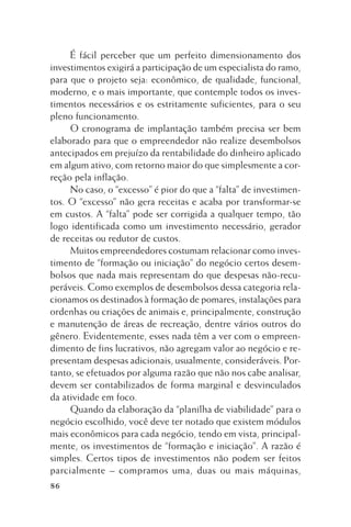 É fácil perceber que um perfeito dimensionamento dos
investimentos exigirá a participação de um especialista do ramo,
para que o projeto seja: econômico, de qualidade, funcional,
moderno, e o mais importante, que contemple todos os investimentos necessários e os estritamente suficientes, para o seu
pleno funcionamento.
O cronograma de implantação também precisa ser bem
elaborado para que o empreendedor não realize desembolsos
antecipados em prejuízo da rentabilidade do dinheiro aplicado
em algum ativo, com retorno maior do que simplesmente a correção pela inflação.
No caso, o “excesso” é pior do que a “falta” de investimentos. O “excesso” não gera receitas e acaba por transformar-se
em custos. A “falta” pode ser corrigida a qualquer tempo, tão
logo identificada como um investimento necessário, gerador
de receitas ou redutor de custos.
Muitos empreendedores costumam relacionar como investimento de “formação ou iniciação” do negócio certos desembolsos que nada mais representam do que despesas não-recuperáveis. Como exemplos de desembolsos dessa categoria relacionamos os destinados à formação de pomares, instalações para
ordenhas ou criações de animais e, principalmente, construção
e manutenção de áreas de recreação, dentre vários outros do
gênero. Evidentemente, esses nada têm a ver com o empreendimento de fins lucrativos, não agregam valor ao negócio e representam despesas adicionais, usualmente, consideráveis. Portanto, se efetuados por alguma razão que não nos cabe analisar,
devem ser contabilizados de forma marginal e desvinculados
da atividade em foco.
Quando da elaboração da “planilha de viabilidade” para o
negócio escolhido, você deve ter notado que existem módulos
mais econômicos para cada negócio, tendo em vista, principalmente, os investimentos de “formação e iniciação”. A razão é
simples. Certos tipos de investimentos não podem ser feitos
parcialmente – compramos uma, duas ou mais máquinas,
86

 