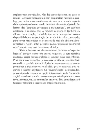 implementos ou veículos. Não há como fracionar, no caso, o
inteiro. Certas instalações também comportam raciocínio análogo, ou então, mostram claramente uma determinada capacidade operacional como sendo de maior eficiência. Quando falarmos das “despesas de custeio e manutenção”, em capítulo
posterior, o cuidado com o módulo econômico também irá
aflorar. Por exemplo, o módulo tem de ser compatível com a
disponibilidade e a capacitação de um administrador contratado,
para tornar mais eficientes os custos de mão-de-obra ou administrativos. Assim, antes de partir para a “aquisição do imóvel
rural”, atente para esse importante detalhe.
O leitor deve ter notado que sempre falamos em “especialização” porque, como em outros negócios, a agropecuária
moderna, gerida profissionalmente, também exige esse enfoque.
Pode até ser recomendável, em casos específicos, uma atividade
secundária, paralela à principal, desde que realmente seja complementar e maximize os resultados, pela otimização dos recursos e insumos existentes. Na “diversificação” de atividades,
se considerada como uma opção interessante, cada “especialização” tem de ser tratada como um negócio independente, com
investimentos, custos e controles próprios. Essa consideração é
fundamental para o sucesso do empreendimento.

87

 