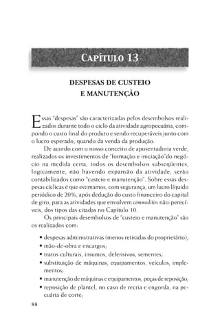 Capítulo 13
DESPESAS DE CUSTEIO
E MANUTENÇÃO

E

ssas “despesas” são caracterizadas pelos desembolsos realizados durante todo o ciclo da atividade agropecuária, compondo o custo final do produto e sendo recuperáveis junto com
o lucro esperado, quando da venda da produção.
De acordo com o nosso conceito de aposentadoria verde,
realizados os investimentos de “formação e iniciação”do negócio na medida certa, todos os desembolsos subseqüentes,
logicamente, não havendo expansão da atividade, serão
contabilizados como “custeio e manutenção”. Sobre essas despesas cíclicas é que estimamos, com segurança, um lucro líquido
periódico de 20%, após dedução do custo financeiro do capital
de giro, para as atividades que envolvem commodities não-perecíveis, dos tipos das citadas no Capítulo 10.
Os principais desembolsos de “custeio e manutenção” são
os realizados com:
• despesas administrativas (menos retiradas do proprietário);
• mão-de-obra e encargos;
• tratos culturais, insumos, defensivos, sementes;
• substituição de máquinas, equipamentos, veículos, implementos;
• manutenção de máquinas e equipamentos, peças de reposição;
• reposição de plantel, no caso de recria e engorda, na pecuária de corte;
88

 
