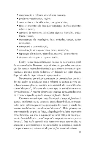 • recuperação e reforma de culturas perenes;
• produtos veterinários, rações;
• combustíveis e lubrificantes, energia elétrica;
• taxas e impostos de qualquer natureza (menos impostos
sobre o lucro);
• serviços de terceiros, assessoria técnica, contábil, trabalhista e fiscal;
• manutenção de instalações fixas, estradas, cercas, pátios
de manejo;
• transporte e comunicação;
• manutenção de alojamentos, casas, armazéns;
• reposição de móveis, utensílios, material de escritório;
• despesas de viagem e representação.
Certos itens estão contidos em outros, de cunho mais geral,
da mesma relação. Fizemos, propositalmente, para chamar a atenção das pessoas menos familiarizadas para aqueles itens mais significativos, mesmo assim podemos ter deixado de listar alguns,
dependendo da especialização agropecuária.
No conceito por nós preconizado, os desembolsos destinados aos ciclos de produção com a reforma de cultura perene envolvendo novo plantio, mantida a área inicial, são contabilizados
como “despesas”, diferente de outros que os consideram como
“investimentos”. A mesma observação se aplica à pecuária de corte,
na recria e engorda, quando da reposição do plantel.
Outro conceito importante diz respeito à reposição de máquinas, implementos ou veículos, cujos desembolsos, representados pelas diferenças entre as aquisições dos novos e venda dos
usados, também são considerados “despesas”. Aliás, pelo menos
em se tratando de pessoa física, a legislação brasileira prevê esse
procedimento, ou seja, a aquisição de uma máquina ou implemento é contabilizada como “despesa” e sua posterior venda, como
“receita”. Este modus operandis nos parece ser mais apropriado, na
apuração e gerenciamento dos resultados da operação, quando
comparado com o sistema de depreciações anuais de ativos.
89

 