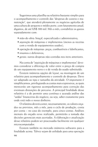 Sugerimos uma planilha ou relatório bastante simples para
o acompanhamento e controle das “despesas de custeio e manutenção”, que atenderá plenamente os negócios agrícolas de
uma cultura de pequeno e médio porte, com faturamento anual,
digamos, de até US$ 300 mil. Mês a mês, contabilize os gastos
separadamente com:
• mão-de-obra: braçal, especializada e administrativa;
• aquisição de máquinas e implementos (menos as receitas
com a venda de equipamentos usados);
• operação de máquinas: peças, combustíveis e lubrificantes;
• insumos e defensivos;
• gerais: outras despesas não-contidas nos itens anteriores.
Na conta de “aquisição de máquinas e implementos” devemos considerar a diferença de valor entre o preço de compra
de um equipamento novo e o de venda do usado substituído.
Existem inúmeras opções de layout, ou montagem de um
relatório para acompanhamento e controle de despesas. Deve
ser adaptado ao tipo e tamanho da atividade. O importante é
simplificarmos, privilegiando as contas mais expressivas, as quais
merecerão um rigoroso acompanhamento para correção das
eventuais distorções de percurso. A principal finalidade desse
relatório é a de permitir uma contínua e acurada análise das
“saídas” financeiras do negócio, ou seja, saber exatamente para
onde está indo o nosso dinheiro.
O relatório deverá conter, necessariamente, os valores orçados ou previstos, mês a mês, para o ciclo de produção, conta
por conta – no caso do exemplo, para cinco contas. Análises
mensais do orçado versus realizado, permitirão a tomada das
decisões gerenciais mais acertadas. A elaboração e atualização
desse relatório podem ser processadas facilmente em qualquer
microcomputador.
Existem também no mercado inúmeros softwares para a
finalidade acima. Talvez sejam de utilidade para uma operação
90

 