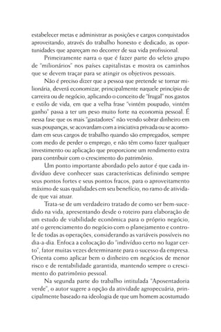 estabelecer metas e administrar as posições e cargos conquistados
aproveitando, através do trabalho honesto e dedicado, as oportunidades que apareçam no decorrer de sua vida profissional.
Primeiramente narra o que é fazer parte do seleto grupo
de “milionários” nos países capitalistas e mostra os caminhos
que se devem traçar para se atingir os objetivos pessoais.
Não é preciso dizer que a pessoa que pretende se tornar milionária, deverá economizar, principalmente naquele princípio de
carreira ou de negócio, aplicando o conceito de “frugal” nos gastos
e estilo de vida, em que a velha frase “vintém poupado, vintém
ganho” passa a ter um peso muito forte na economia pessoal. É
nessa fase que os mais “gastadores” não vendo sobrar dinheiro em
suas poupanças, se acovardam com a iniciativa privada ou se acomodam em seus cargos de trabalho quando são empregados, sempre
com medo de perder o emprego, e não têm como fazer qualquer
investimento ou aplicação que proporcione um rendimento extra
para contribuir com o crescimento do patrimônio.
Um ponto importante abordado pelo autor é que cada indivíduo deve conhecer suas características definindo sempre
seus pontos fortes e seus pontos fracos, para o aproveitamento
máximo de suas qualidades em seu benefício, no ramo de atividade que vai atuar.
Trata-se de um verdadeiro tratado de como ser bem-sucedido na vida, apresentando desde o roteiro para elaboração de
um estudo de viabilidade econômica para o próprio negócio,
até o gerenciamento do negócio com o planejamento e controle de todas as operações, considerando as variáveis possíveis no
dia-a-dia. Enfoca a colocação do “indivíduo certo no lugar certo”, fator muitas vezes determinante para o sucesso da empresa.
Orienta como aplicar bem o dinheiro em negócios de menor
risco e de rentabilidade garantida, mantendo sempre o crescimento do patrimônio pessoal.
Na segunda parte do trabalho intitulada “Aposentadoria
verde”, o autor sugere a opção da atividade agropecuária, principalmente baseado na ideologia de que um homem acostumado

 