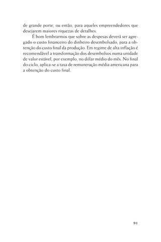 de grande porte, ou então, para aqueles empreendedores que
desejarem maiores riquezas de detalhes.
É bom lembrarmos que sobre as despesas deverá ser agregado o custo financeiro do dinheiro desembolsado, para a obtenção do custo final da produção. Em regime de alta inflação é
recomendável a transformação dos desembolsos numa unidade
de valor estável, por exemplo, no dólar médio do mês. No final
do ciclo, aplica-se a taxa de remuneração média americana para
a obtenção do custo final.

91

 