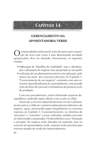 Capítulo 14
GERENCIAMENTO DA
APOSENTADORIA VERDE

O

empreendedor profissional, antes de partir para a aquisição da terra com vistas a uma determinada atividade
agropecuária, deve ter efetuado, basicamente, os seguintes
estudos:
• elaboração de “planilhas de viabilidade” para a identificação e adequação do negócio mais apropriado ao seu perfil;
• realização de um planejamento prévio com aplicação, pelo
menos em parte, dos conceitos descritos no Capítulo 5,
“Gerenciamento de um negócio”, contando com uma assessoria especializada para ter, principalmente, uma acurada
visão do fluxo de caixa até o fechamento do primeiro ciclo
de produção.
Com esse procedimento, estará eliminando surpresas desagradáveis, podendo seguir adiante com os pés no chão!
Assim que a terra for adquirida devemos revisar o planejamento prévio e elaborar o primeiro planejamento definitivo do
negócio, agora, procurando seguir integralmente os conceitos
expostos no Capítulo 5. Conseqüentemente, os relatórios de
“previsões” e “controles” a serem utilizados também precisam
ser selecionados e preparados. Os desembolsos com a “formação
e iniciação” do negócio serão alocados em separado, pois no
conceito da aposentadoria verde, somente estão previstas para
retornar quando da venda do empreendimento.

92

 