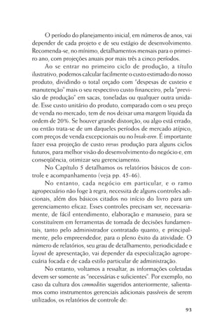 O período do planejamento inicial, em números de anos, vai
depender de cada projeto e de seu estágio de desenvolvimento.
Recomenda-se, no mínimo, detalhamentos mensais para o primeiro ano, com projeções anuais por mais três a cinco períodos.
Ao se entrar no primeiro ciclo de produção, a título
ilustrativo, podemos calcular facilmente o custo estimado do nosso
produto, dividindo o total orçado com “despesas de custeio e
manutenção” mais o seu respectivo custo financeiro, pela “previsão de produção” em sacas, toneladas ou qualquer outra unidade. Esse custo unitário do produto, comparado com o seu preço
de venda no mercado, tem de nos deixar uma margem líquida da
ordem de 20%. Se houver grande distorção, ou algo está errado,
ou então trata-se de um daqueles períodos de mercado atípico,
com preços de venda excepcionais ou no break-even. É importante
fazer essa projeção de custo versus produção para alguns ciclos
futuros, para melhor visão do desenvolvimento do negócio e, em
conseqüência, otimizar seu gerenciamento.
No Capítulo 5 detalhamos os relatórios básicos de controle e acompanhamento (veja pp. 45-46).
No entanto, cada negócio em particular, e o ramo
agropecuário não foge à regra, necessita de alguns controles adicionais, além dos básicos citados no início do livro para um
gerenciamento eficaz. Esses controles precisam ser, necessariamente, de fácil entendimento, elaboração e manuseio, para se
constituírem em ferramentas de tomada de decisões fundamentais, tanto pelo administrador contratado quanto, e principalmente, pelo empreendedor, para o pleno êxito da atividade. O
número de relatórios, seu grau de detalhamento, periodicidade e
layout de apresentação, vai depender da especialização agropecuária focada e de cada estilo particular de administração.
No entanto, voltamos a ressaltar, as informações coletadas
devem ser somente as “necessárias e suficientes”. Por exemplo, no
caso da cultura dos commodities sugeridos anteriormente, salientamos como instrumentos gerenciais adicionais passíveis de serem
utilizados, os relatórios de controle de:
93

 