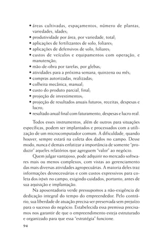 • áreas cultivadas, espaçamentos, número de plantas,
variedades, idades;
• produtividade por área, por variedade, total;
• aplicações de fertilizantes de solo, foliares;
• aplicações de defensivos de solo, foliares;
• custos de veículos e equipamentos com operação, e
manutenção;
• mão-de-obra por tarefas, por glebas;
• atividades para a próxima semana, quinzena ou mês;
• compras autorizadas, realizadas;
• colheita mecânica, manual;
• custo do produto parcial, final;
• projeção de investimentos;
• projeção de resultados anuais futuros, receitas, despesas e
lucro;
• resultado anual final com faturamento, despesas e lucro real.
Todos esses instrumentos, além de outros para situações
específicas, podem ser implantados e processados com a utilização de um microcomputador comum. A dificuldade, quando
houver, sempre estará na coleta dos dados no campo. Desse
modo, nunca é demais enfatizar a importância de somente “produzir” aqueles relatórios que agreguem “valor” ao negócio.
Quem julgar vantajoso, pode adquirir no mercado softwares mais ou menos complexos, com vistas ao gerenciamento
das mais diversas atividades agropecuárias. A maioria deles traz
informações desnecessárias e com custos expressivos para coleta dos inputs no campo, exigindo cuidados, portanto, antes de
sua aquisição e implantação.
Na aposentadoria verde pressupomos a não-exigência de
dedicação integral do tempo do empreendedor. Pelo contrário, sua liberdade de atuação precisa ser preservada sem prejuízo
para o sucesso do negócio. Estabelecida essa premissa precisamos nos garantir de que o empreendimento esteja estruturado
e organizado para que essa “estratégia” funcione.
94

 