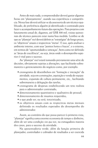Antes de mais nada, o empreendedor deverá gastar algumas
horas em “planejamento”, usando sua experiência e competência. Nessa fase deverá utilizar-se da assessoria de um técnico qualificado, de preferência alguém já identificado e contratado para
fazer o acompanhamento futuro das operações. Para projetos com
faturamento anual de, digamos, até US$ 300 mil, visitas quinzenais do técnico parecem estar numa boa medida. Lembre-se de
que ao “planejar” você deverá definir as “estratégias” de longo prazo,
os “objetivos” anuais e respectivas “metas”. E isso, após analisar o
ambiente interno, com seus “pontos fortes e fracos”, e o externo,
em termos de “oportunidades e ameaças”, bem como ter definido
as “áreas de excelência”, ou seja, áreas onde o desempenho superior é vital para o sucesso.
Ao “planejar” você estará tomando previamente uma série de
decisões, obviamente sujeitas a alterações, que facilitarão sobremaneira o gerenciamento do negócio como, por exemplo:
• cronograma de desembolsos em “formação e iniciação” da
atividade, seja em construções, aquisição e venda de equipamentos, expansão de cultura permanente, etc., facilitando
sobremaneira a delegação das tarefas;
• cronograma de despesas estabelecendo um teto realista
para o administrador contratado;
• dimensionamento quantitativo e qualitativo de pessoal;
• dimensionamento de insumos requeridos;
• o que pode ser, ou será, terceirizado;
• os objetivos anuais com as respectivas metas mensais
definindo os resultados esperados do desempenho do
administrador.
Assim, ao contrário do que possa parecer à primeira vista,
”planejar” significa uma enorme economia de tempo e dinheiro,
além de ser uma condição sine qua non, na esmagadora maioria
dos casos, para o sucesso da atividade.
Na aposentadoria verde, além da função primeira de
planejador, controlador e cobrador de resultados a ser exercida
95

 