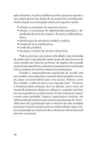 pelo milionário, ou pelo candidato ao seleto grupo em questão e
que exigirá apenas uma fração de seu tempo útil, será adicionalmente exigida sua participação efetiva nas seguintes tarefas:
• seleção e contratação da assessoria técnica;
• seleção, e contratação do administrador principal e, dependendo do porte do negócio, de outros colaboradoreschave;
• identificação de assessoria contábil e jurídica;
• compra de itens significativos;
• venda dos produtos;
• alocação e controle de recursos financeiros.
Pode-se constatar, sem maiores dificuldades, que a demanda
de tempo para a execução das tarefas acima, de uma forma ou de
outra contidas nas “áreas de excelência” do negócio não é grande
apesar de sua importância, podendo ser extremamente minimizada
com a existência de um bom sistema de comunicações.
Estando o empreendimento organizado de acordo com
esse modelo, a presença física constante do proprietário no campo, passa a ser prescindível para o seu sucesso. Todavia, como
diz o ditado, ”o olho do dono é que engorda o boi” . Portanto,
a freqüência dessa presença deve ser dosada, caso a caso, em
função de parâmetros objetivos e subjetivos, avaliados com base
em sua experiência e conhecimento. Certas performances operacionais como qualidade, limpeza, organização e horários, são
influenciados de maneira muito positiva pela presença do “dono”.
Além disso há a gratificação que o exercício de uma atividade
prazerosa e lucrativa proporciona ao empreendedor, quase sempre acostumado ao estresse do dia-a-dia de sua vida profissional
presente ou passada.

96

 