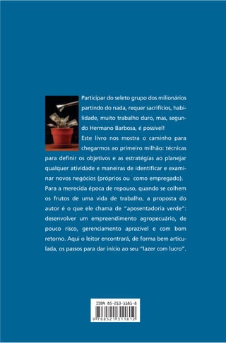 Participar do seleto grupo dos milionários
partindo do nada, requer sacrifícios, habilidade, muito trabalho duro, mas, segun-

Este livro nos mostra o caminho para
chegarmos ao primeiro milhão: técnicas
para definir os objetivos e as estratégias ao planejar
qualquer atividade e maneiras de identificar e examinar novos negócios (próprios ou como empregado).
Para a merecida época de repouso, quando se colhem
os frutos de uma vida de trabalho, a proposta do
autor é o que ele chama de “aposentadoria verde”:
desenvolver um empreendimento agropecuário, de
pouco risco, gerenciamento aprazível e com bom
retorno. Aqui o leitor encontrará, de forma bem articulada, os passos para dar início ao seu “lazer com lucro”.

Milionário aos Cinqüenta

do Hermano Barbosa, é possível!

 