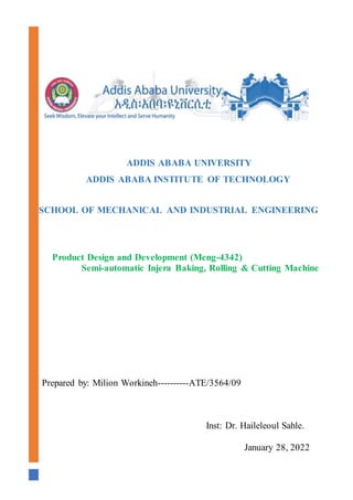 ADDIS ABABA UNIVERSITY
ADDIS ABABA INSTITUTE OF TECHNOLOGY
SCHOOL OF MECHANICAL AND INDUSTRIAL ENGINEERING
Prepared by: Milion Workineh----------ATE/3564/09
Inst: Dr. Haileleoul Sahle.
January 28, 2022
Product Design and Development (Meng-4342)
Semi-automatic Injera Baking, Rolling & Cutting Machine
 