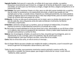 Sagrada Familia: Será para él, o para ella, un reflejo de lo que sean ustedes, sus padres. Deseamos sinceramente que Cristian tú, a imagen de la familia de Nazareth, sepan ser para este bebé, así como para sus hermanos y amigos, imagen de Dios y alegres compañeros en el camino de la vida.Los Pañales: Son para mantener limpio a tu hijo, pero no sólo del cuerpo también de su espíritu. Haz de cuidar tu vocabulario y tus expresiones de enojo, y todo lo que pueda ser mal ejemplo para tu hijo, y cuando crezca, limpiarás sus malos pensamientos, las malas palabras y todo lo negativo que en el transcurso de su vida vaya adquiriendo, pues así estará siempre limpio de corazón para que pueda ver a Dios.El Biberón: Te dice no sólo que lo alimentarás con lo mejor, pero no olvides dar gracias por el pan de cada día, reza y da gracias antes de cada comida por el alimento, los bienes materiales y espirituales.El Nombre: Llámenlo siempre por su nombre, pues así siempre le hablará Dios. El nombre expresa la esencia, la identidad de la persona y el sentido de su vida.Fe: Recuerda la responsabilidad en la fé que tienes de tu hijo, educándolo en una fé firme a Dios y a su Iglesia, que nunca se avergüence de reconocer a Jesús y sobre todo muéstrale con tu ejemplo como platicar y confiar en Dios.Babero: Con él protegerás al bebé y al usarlo en tu hijo, recuerda que lo protegerás, pero no aprisionarás; lo vas a corregir, pero no lo dañarás. Haz de amarlo pero no lo sobreprotegerás, para que siempre sea libre, como Dios lo ha creado.Carta: Dios te envía esta carta, en ella te envía un mensaje... Que la Virgen María sea para ustedes ese modelo de madre y catequista, y que la vocación que tenías en germen ha empezado a desarrollarse y dar fruto.Todas las aquí reunidas, que queremos mostrarte nuestra amistad y nuestro cariño, les deseamos a ustedes, los nuevos papas, que tengan la dicha de ver crecer a este niño en “sabiduría, edad, y gracia”.