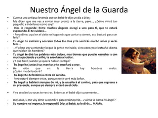 Nuestro Ángel de la GuardaCuenta una antigua leyenda que un bebé le dijo un día a Dios:Me dicen que me vas a enviar muy pronto a la tierra, pero..., ¿Cómo viviré tan pequeño e indefenso como soy?