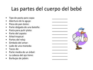 Las partes del cuerpo del bebéTipo de pasta para sopa:		____________Abertura de la aguja:		____________Pieza de pan dulce:		____________Parte delgada de una botella:		____________Pasta para pulir plata:		____________Parte del zapato:		____________Árbol tropical:		____________Partes del reloj:		____________Símbolo del amor:		____________Lado de una moneda:		____________Tacos de:		____________Parte media de un árbol:		____________La cabeza del ajo tiene:		____________Burbujas de jabón:		____________