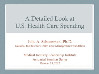 A Detailed Look at
U.S. Health Care Spending

          Julie A. Schoenman, Ph.D.
National Institute for Health Care Management Foundation


      Medical Industry Leadership Institute
           Actuarial Seminar Series
                   October 25, 2012
 
