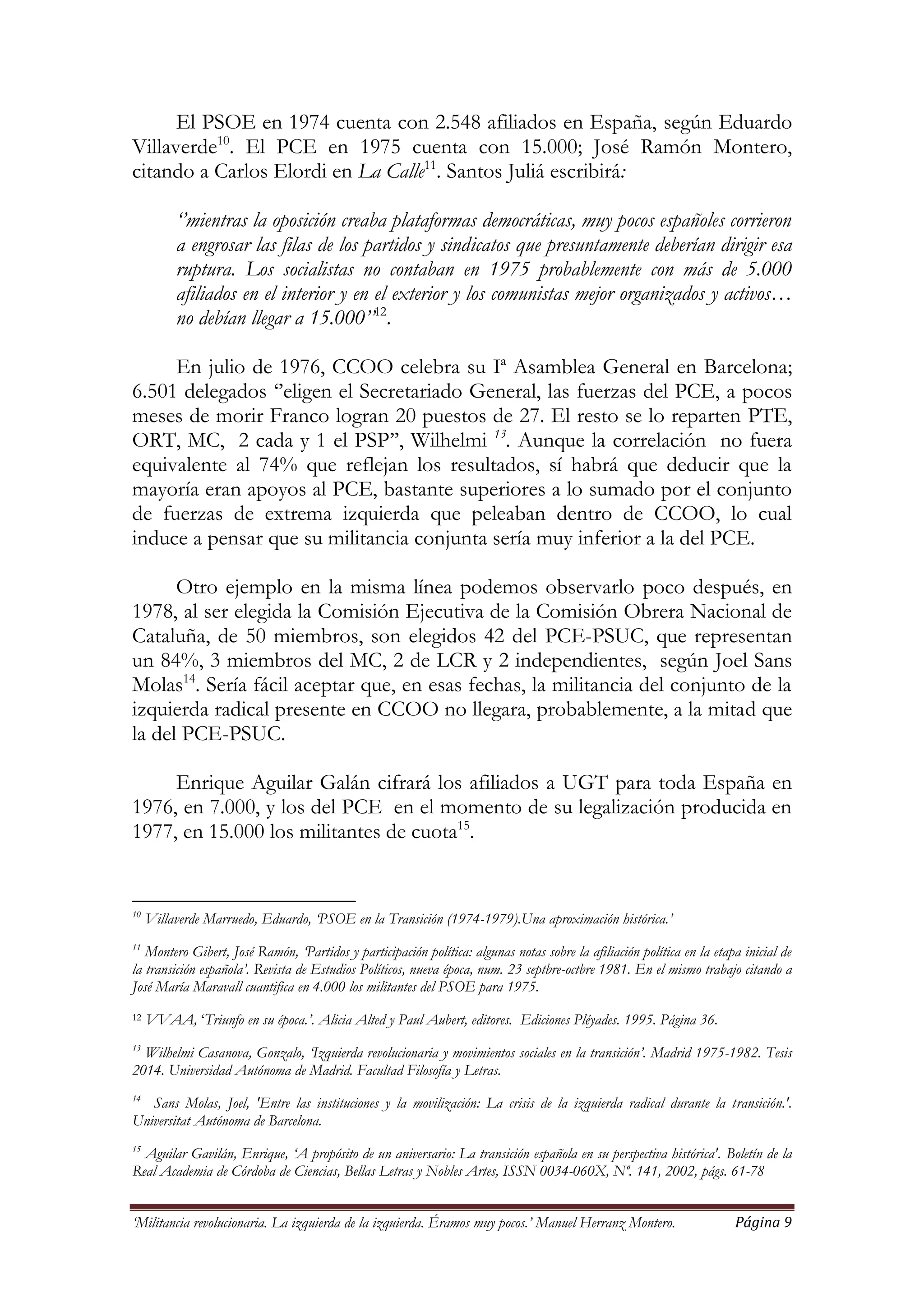 ‘Militancia revolucionaria. La izquierda de la izquierda. Éramos muy pocos.’ Manuel Herranz Montero. Página 9
El PSOE en 1974 cuenta con 2.548 afiliados en España, según Eduardo
Villaverde10
. El PCE en 1975 cuenta con 15.000; José Ramón Montero,
citando a Carlos Elordi en La Calle11
. Santos Juliá escribirá:
‘’mientras la oposición creaba plataformas democráticas, muy pocos españoles corrieron
a engrosar las filas de los partidos y sindicatos que presuntamente deberían dirigir esa
ruptura. Los socialistas no contaban en 1975 probablemente con más de 5.000
afiliados en el interior y en el exterior y los comunistas mejor organizados y activos…
no debían llegar a 15.000’’12
.
En julio de 1976, CCOO celebra su Iª Asamblea General en Barcelona;
6.501 delegados ‘’eligen el Secretariado General, las fuerzas del PCE, a pocos
meses de morir Franco logran 20 puestos de 27. El resto se lo reparten PTE,
ORT, MC, 2 cada y 1 el PSP’’, Wilhelmi 13
. Aunque la correlación no fuera
equivalente al 74% que reflejan los resultados, sí habrá que deducir que la
mayoría eran apoyos al PCE, bastante superiores a lo sumado por el conjunto
de fuerzas de extrema izquierda que peleaban dentro de CCOO, lo cual
induce a pensar que su militancia conjunta sería muy inferior a la del PCE.
Otro ejemplo en la misma línea podemos observarlo poco después, en
1978, al ser elegida la Comisión Ejecutiva de la Comisión Obrera Nacional de
Cataluña, de 50 miembros, son elegidos 42 del PCE-PSUC, que representan
un 84%, 3 miembros del MC, 2 de LCR y 2 independientes, según Joel Sans
Molas14
. Sería fácil aceptar que, en esas fechas, la militancia del conjunto de la
izquierda radical presente en CCOO no llegara, probablemente, a la mitad que
la del PCE-PSUC.
Enrique Aguilar Galán cifrará los afiliados a UGT para toda España en
1976, en 7.000, y los del PCE en el momento de su legalización producida en
1977, en 15.000 los militantes de cuota15
.
10
Villaverde Marruedo, Eduardo, ‘PSOE en la Transición (1974-1979).Una aproximación histórica.’
11
Montero Gibert, José Ramón, ‘Partidos y participación política: algunas notas sobre la afiliación política en la etapa inicial de
la transición española’. Revista de Estudios Políticos, nueva época, num. 23 septbre-octbre 1981. En el mismo trabajo citando a
José María Maravall cuantifica en 4.000 los militantes del PSOE para 1975.
12 VVAA, ‘Triunfo en su época.’. Alicia Alted y Paul Aubert, editores. Ediciones Pléyades. 1995. Página 36.
13
Wilhelmi Casanova, Gonzalo, ‘Izquierda revolucionaria y movimientos sociales en la transición’. Madrid 1975-1982. Tesis
2014. Universidad Autónoma de Madrid. Facultad Filosofía y Letras.
14
Sans Molas, Joel, 'Entre las instituciones y la movilización: La crisis de la izquierda radical durante la transición.'.
Universitat Autónoma de Barcelona.
15
Aguilar Gavilán, Enrique, ‘A propósito de un aniversario: La transición española en su perspectiva histórica'. Boletín de la
Real Academia de Córdoba de Ciencias, Bellas Letras y Nobles Artes, ISSN 0034-060X, Nº. 141, 2002, págs. 61-78
 
