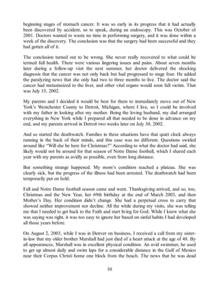 beginning stages of stomach cancer. It was so early in its progress that it had actually
been discovered by accident, so to speak, during an endoscopy. This was October of
2001. Doctors wanted to waste no time in performing surgery, and it was done within a
week of the discovery. The conclusion was that the surgery had been successful and they
had gotten all of it.
The conclusion turned out to be wrong. She never really recovered to what could be
termed full health. There were various lingering issues and pains. About seven months
later during a follow-up visit the next summer, her doctor delivered the shocking
diagnosis that the cancer was not only back but had progressed to stage four. He added
the paralyzing news that she only had two to three months to live. The doctor said the
cancer had metastasized to the liver, and other vital organs would soon fall victim. That
was July 15, 2002.
My parents and I decided it would be best for them to immediately move out of New
York’s Westchester County to Detroit, Michigan, where I live, so I could be involved
with my father in looking after my mother. Being the loving husband, my dad arranged
everything in New York while I prepared all that needed to be done in advance on my
end, and my parents arrived in Detroit two weeks later on July 30, 2002.
And so started the deathwatch. Families in these situations have that quiet clock always
running in the back of their minds, and this case was no different. Questions swirled
around like “Will she be here for Christmas?” According to what the doctor had said, she
likely would not be around for that season of Notre Dame football, which I shared each
year with my parents as avidly as possible, even from long distance.
But something strange happened. My mom’s condition reached a plateau. She was
clearly sick, but the progress of the illness had been arrested. The deathwatch had been
temporarily put on hold.
Fall and Notre Dame football season came and went. Thanksgiving arrived, and so, too,
Christmas and the New Year, her 69th birthday at the end of March 2003, and then
Mother’s Day. Her condition didn’t change. She had a perpetual cross to carry that
showed neither improvement nor decline. All the while during my visits, she was telling
me that I needed to get back to the Faith and start living for God. While I knew what she
was saying was right, it was too easy to ignore her based on sinful habits I had developed
all those years before.
On August 2, 2003, while I was in Denver on business, I received a call from my sister-
in-law that my older brother Marshall had just died of a heart attack at the age of 48. By
all appearances, Marshall was in excellent physical condition. An avid swimmer, he used
to get up almost daily and swim laps for a considerable distance in the Gulf of Mexico
near their Corpus Christi home one block from the beach. The news that he was dead
10
 