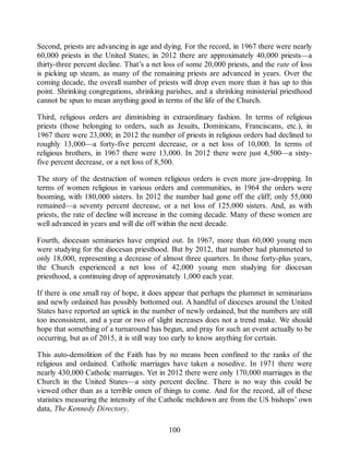Second, priests are advancing in age and dying. For the record, in 1967 there were nearly
60,000 priests in the United States; in 2012 there are approximately 40,000 priests—a
thirty-three percent decline. That’s a net loss of some 20,000 priests, and the rate of loss
is picking up steam, as many of the remaining priests are advanced in years. Over the
coming decade, the overall number of priests will drop even more than it has up to this
point. Shrinking congregations, shrinking parishes, and a shrinking ministerial priesthood
cannot be spun to mean anything good in terms of the life of the Church.
Third, religious orders are diminishing in extraordinary fashion. In terms of religious
priests (those belonging to orders, such as Jesuits, Dominicans, Franciscans, etc.), in
1967 there were 23,000; in 2012 the number of priests in religious orders had declined to
roughly 13,000—a forty-five percent decrease, or a net loss of 10,000. In terms of
religious brothers, in 1967 there were 13,000. In 2012 there were just 4,500—a sixty-
five percent decrease, or a net loss of 8,500.
The story of the destruction of women religious orders is even more jaw-dropping. In
terms of women religious in various orders and communities, in 1964 the orders were
booming, with 180,000 sisters. In 2012 the number had gone off the cliff; only 55,000
remained—a seventy percent decrease, or a net loss of 125,000 sisters. And, as with
priests, the rate of decline will increase in the coming decade. Many of these women are
well advanced in years and will die off within the next decade.
Fourth, diocesan seminaries have emptied out. In 1967, more than 60,000 young men
were studying for the diocesan priesthood. But by 2012, that number had plummeted to
only 18,000, representing a decrease of almost three quarters. In those forty-plus years,
the Church experienced a net loss of 42,000 young men studying for diocesan
priesthood, a continuing drop of approximately 1,000 each year.
If there is one small ray of hope, it does appear that perhaps the plummet in seminarians
and newly ordained has possibly bottomed out. A handful of dioceses around the United
States have reported an uptick in the number of newly ordained, but the numbers are still
too inconsistent, and a year or two of slight increases does not a trend make. We should
hope that something of a turnaround has begun, and pray for such an event actually to be
occurring, but as of 2015, it is still way too early to know anything for certain.
This auto-demolition of the Faith has by no means been confined to the ranks of the
religious and ordained. Catholic marriages have taken a nosedive. In 1971 there were
nearly 430,000 Catholic marriages. Yet in 2012 there were only 170,000 marriages in the
Church in the United States—a sixty percent decline. There is no way this could be
viewed other than as a terrible omen of things to come. And for the record, all of these
statistics measuring the intensity of the Catholic meltdown are from the US bishops’ own
data, The Kennedy Directory.
100
 