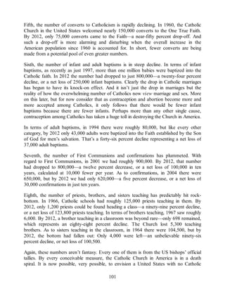 Fifth, the number of converts to Catholicism is rapidly declining. In 1960, the Catholic
Church in the United States welcomed nearly 150,000 converts to the One True Faith.
By 2012, only 75,000 converts came to the Faith—a near-fifty percent drop-off. And
such a drop-off is more alarming and disturbing when the overall increase in the
American population since 1960 is accounted for. In short, fewer converts are being
made from a potential pool of even greater numbers.
Sixth, the number of infant and adult baptisms is in steep decline. In terms of infant
baptisms, as recently as just 1997, more than one million babies were baptized into the
Catholic faith. In 2012 the number had dropped to just 800,000—a twenty-four percent
decline, or a net loss of 250,000 infant baptisms. Clearly the drop in Catholic marriages
has begun to have its knock-on effect. And it isn’t just the drop in marriages but the
reality of how the overwhelming number of Catholics now view marriage and sex. More
on this later, but for now consider that as contraception and abortion become more and
more accepted among Catholics, it only follows that there would be fewer infant
baptisms because there are fewer infants. Perhaps more than any other single cause,
contraception among Catholics has taken a huge toll in destroying the Church in America.
In terms of adult baptisms, in 1994 there were roughly 80,000, but like every other
category, by 2012 only 43,000 adults were baptized into the Faith established by the Son
of God for men’s salvation. That’s a forty-six percent decline representing a net loss of
37,000 adult baptisms.
Seventh, the number of First Communions and confirmations has plummeted. With
regard to First Communions, in 2001 we had roughly 900,000. By 2012, that number
had dropped to 800,000—a twelve percent decrease, or a net loss of 100,000 in ten
years, calculated at 10,000 fewer per year. As to confirmations, in 2004 there were
650,000, but by 2012 we had only 620,000—a five percent decrease, or a net loss of
30,000 confirmations in just ten years.
Eighth, the number of priests, brothers, and sisters teaching has predictably hit rock-
bottom. In 1966, Catholic schools had roughly 125,000 priests teaching in them. By
2012, only 1,200 priests could be found heading a class—a ninety-nine percent decline,
or a net loss of 123,800 priests teaching. In terms of brothers teaching, 1967 saw roughly
6,000. By 2012, a brother teaching in a classroom was beyond rare—only 698 remained,
which represents an eighty-eight percent decline. The Church lost 5,300 teaching
brothers. As to sisters teaching in the classroom, in 1964 there were 104,500, but by
2012, the bottom had fallen out: Only 4,000 were left—an unbelievable ninety-six
percent decline, or net loss of 100,500.
Again, these numbers aren’t fantasy. Every one of them is from the US bishops’ official
tallies. By every conceivable measure, the Catholic Church in America is in a death
spiral. It is now possible, very possible, to envision a United States with no Catholic
101
 