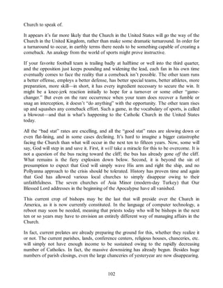 Church to speak of.
It appears it’s far more likely that the Church in the United States will go the way of the
Church in the United Kingdom, rather than make some dramatic turnaround. In order for
a turnaround to occur, in earthly terms there needs to be something capable of creating a
comeback. An analogy from the world of sports might prove instructive.
If your favorite football team is trailing badly at halftime or well into the third quarter,
and the opposition just keeps pounding and widening the lead, each fan in his own time
eventually comes to face the reality that a comeback isn’t possible. The other team runs
a better offense, employs a better defense, has better special teams, better athletes, more
preparation, more skill—in short, it has every ingredient necessary to secure the win. It
might be a knee-jerk reaction initially to hope for a turnover or some other “game-
changer.” But even on the rare occurrence when your team does recover a fumble or
snag an interception, it doesn’t “do anything” with the opportunity. The other team rises
up and squashes any comeback effort. Such a game, in the vocabulary of sports, is called
a blowout—and that is what’s happening to the Catholic Church in the United States
today.
All the “bad stat” rates are excelling, and all the “good stat” rates are slowing down or
even flat-lining, and in some cases declining. It’s hard to imagine a bigger catastrophe
facing the Church than what will occur in the next ten to fifteen years. Now, some will
say, God will step in and save it. First, it will take a miracle for this to be overcome. It is
not a question of the bus racing toward the cliff; the bus has already gone off the cliff.
What remains is the fiery explosion down below. Second, it is beyond the sin of
presumption to expect that God will simply wave His arm and right the ship, and no
Pollyanna approach to the crisis should be tolerated. History has proven time and again
that God has allowed various local churches to simply disappear owing to their
unfaithfulness. The seven churches of Asia Minor (modern-day Turkey) that Our
Blessed Lord addresses in the beginning of the Apocalypse have all vanished.
This current crop of bishops may be the last that will preside over the Church in
America, as it is now currently constituted. In the language of computer technology, a
reboot may soon be needed, meaning that priests today who will be bishops in the next
ten or so years may have to envision an entirely different way of managing affairs in the
Church.
In fact, current prelates are already preparing the ground for this, whether they realize it
or not. The current parishes, lands, conference centers, religious houses, chanceries, etc.
will simply not have enough income to be sustained owing to the rapidly decreasing
number of Catholics. In fact, the massive downsizing has already begun. Besides huge
numbers of parish closings, even the large chanceries of yesteryear are now disappearing.
102
 