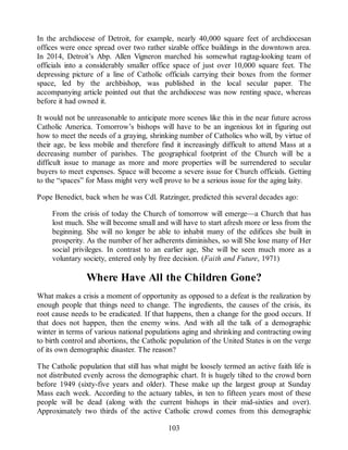 In the archdiocese of Detroit, for example, nearly 40,000 square feet of archdiocesan
offices were once spread over two rather sizable office buildings in the downtown area.
In 2014, Detroit’s Abp. Allen Vigneron marched his somewhat ragtag-looking team of
officials into a considerably smaller office space of just over 10,000 square feet. The
depressing picture of a line of Catholic officials carrying their boxes from the former
space, led by the archbishop, was published in the local secular paper. The
accompanying article pointed out that the archdiocese was now renting space, whereas
before it had owned it.
It would not be unreasonable to anticipate more scenes like this in the near future across
Catholic America. Tomorrow’s bishops will have to be an ingenious lot in figuring out
how to meet the needs of a graying, shrinking number of Catholics who will, by virtue of
their age, be less mobile and therefore find it increasingly difficult to attend Mass at a
decreasing number of parishes. The geographical footprint of the Church will be a
difficult issue to manage as more and more properties will be surrendered to secular
buyers to meet expenses. Space will become a severe issue for Church officials. Getting
to the “spaces” for Mass might very well prove to be a serious issue for the aging laity.
Pope Benedict, back when he was Cdl. Ratzinger, predicted this several decades ago:
From the crisis of today the Church of tomorrow will emerge—a Church that has
lost much. She will become small and will have to start afresh more or less from the
beginning. She will no longer be able to inhabit many of the edifices she built in
prosperity. As the number of her adherents diminishes, so will She lose many of Her
social privileges. In contrast to an earlier age, She will be seen much more as a
voluntary society, entered only by free decision. (Faith and Future, 1971)
Where Have All the Children Gone?
What makes a crisis a moment of opportunity as opposed to a defeat is the realization by
enough people that things need to change. The ingredients, the causes of the crisis, its
root cause needs to be eradicated. If that happens, then a change for the good occurs. If
that does not happen, then the enemy wins. And with all the talk of a demographic
winter in terms of various national populations aging and shrinking and contracting owing
to birth control and abortions, the Catholic population of the United States is on the verge
of its own demographic disaster. The reason?
The Catholic population that still has what might be loosely termed an active faith life is
not distributed evenly across the demographic chart. It is hugely tilted to the crowd born
before 1949 (sixty-five years and older). These make up the largest group at Sunday
Mass each week. According to the actuary tables, in ten to fifteen years most of these
people will be dead (along with the current bishops in their mid-sixties and over).
Approximately two thirds of the active Catholic crowd comes from this demographic
103
 