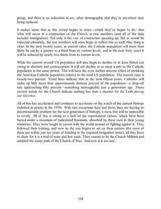 group, and there is no indication in any other demographic that they’re anywhere near
being replaced.
It makes sense that as this crowd begins to retire—which they’ve begun to do—that
what will occur is a contraction of the Church in raw numbers (and all of the data
includes immigration). Not only is the rate of contraction speeding up, but as would be
expected ultimately, the raw numbers will soon begin to reflect this as well. One thing is
clear: In the next twenty years, at current rates, the Catholic population will more than
likely be cut by a quarter to a third from its current levels; and in the next forty years it
will be reduced by nearly two thirds from its current levels.
While the current overall US population will also begin to decline or at least flatten out
owing to abortion and contraception, it will not decline at as steep a rate as the Catholic
population in the same period. This will have the even further adverse effect of shrinking
the American Catholic population relative to the total US population. The current ratio is
twenty-two percent. Trend lines indicate that in the next fifteen years, Catholics will
make up little more than approximately thirteen percent of the population—a drop-off
rate approaching fifty percent—something unimaginable just a generation ago. These
current trends for the Church indicate nothing less than a disaster for the Faith during
our lifetimes.
All of this has accelerated and continues to accelerate on the watch of the current bishops
ordained as priests in the 1970s. With rare exceptions here and there, they are leaving an
insurmountable problem for the next generation of bishops, a mess that will be impossible
to rectify. All of this is owing to a lack of the supernatural virtues, which have been
buried under a mountain of radicalized feminism, absorbed by these men in their young
ministries. They were taught to cavort with the world instead of fighting against it. They
followed their training, and now as the sun begins to set on their careers (for most of
them are within just ten years of handing in the required resignation letter), all they have
to show for it is a trail of tears and lost souls. They ceased to be the Church Militant and
adopted the easier path of the Church of Nice. And now it is too late.
104
 