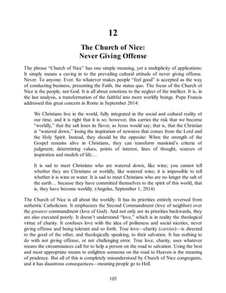 12
The Church of Nice:
Never Giving Offense
The phrase “Church of Nice” has one simple meaning, yet a multiplicity of applications:
It simply means a caving in to the prevailing cultural attitude of never giving offense.
Never. To anyone. Ever. So whatever makes people “feel good” is accepted as the way
of conducting business, presenting the Faith, the status quo. The focus of the Church of
Nice is the people, not God. It is all about emotions to the neglect of the intellect. It is, in
the last analysis, a transformation of the faithful into more worldly beings. Pope Francis
addressed this great concern in Rome in September 2014:
We Christians live in the world, fully integrated in the social and cultural reality of
our time, and it is right that it is so; however, this carries the risk that we become
“worldly,” that the salt loses its flavor, as Jesus would say; that is, that the Christian
is “watered down,” losing the inspiration of newness that comes from the Lord and
the Holy Spirit. Instead, they should be the opposite: When the strength of the
Gospel remains alive in Christians, they can transform mankind’s criteria of
judgment, determining values, points of interest, lines of thought, sources of
inspiration and models of life....
It is sad to meet Christians who are watered down, like wine; you cannot tell
whether they are Christians or worldly, like watered wine; it is impossible to tell
whether it is wine or water. It is sad to meet Christians who are no longer the salt of
the earth… because they have committed themselves to the spirit of this world, that
is, they have become worldly. (Angelus, September 1, 2014)
The Church of Nice is all about the worldly. It has its priorities entirely reversed from
authentic Catholicism. It emphasizes the Second Commandment (love of neighbor) over
the greatest commandment (love of God). And not only are its priorities backwards, they
are also executed poorly. It doesn’t understand “love,” which is in reality the theological
virtue of charity. It confuses love with the idea of politeness and social niceties, never
giving offense and being tolerant and so forth. True love—charity (caritas)—is directed
to the good of the other, and theologically speaking, to their salvation. It has nothing to
do with not giving offense, or not challenging error. True love, charity, uses whatever
means the circumstances call for to help a person on the road to salvation. Using the best
and most appropriate means to enlighten someone on the road to Heaven is the meaning
of prudence. But all of this is completely misunderstood by Church of Nice congregants,
and it has disastrous consequences—meaning people go to Hell.
105
 