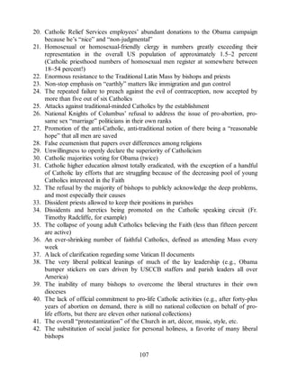 20. Catholic Relief Services employees’ abundant donations to the Obama campaign
because he’s “nice” and “non-judgmental”
21. Homosexual or homosexual-friendly clergy in numbers greatly exceeding their
representation in the overall US population of approximately 1.5–2 percent
(Catholic priesthood numbers of homosexual men register at somewhere between
18–54 percent!)
22. Enormous resistance to the Traditional Latin Mass by bishops and priests
23. Non-stop emphasis on “earthly” matters like immigration and gun control
24. The repeated failure to preach against the evil of contraception, now accepted by
more than five out of six Catholics
25. Attacks against traditional-minded Catholics by the establishment
26. National Knights of Columbus’ refusal to address the issue of pro-abortion, pro-
same sex “marriage” politicians in their own ranks
27. Promotion of the anti-Catholic, anti-traditional notion of there being a “reasonable
hope” that all men are saved
28. False ecumenism that papers over differences among religions
29. Unwillingness to openly declare the superiority of Catholicism
30. Catholic majorities voting for Obama (twice)
31. Catholic higher education almost totally eradicated, with the exception of a handful
of Catholic lay efforts that are struggling because of the decreasing pool of young
Catholics interested in the Faith
32. The refusal by the majority of bishops to publicly acknowledge the deep problems,
and most especially their causes
33. Dissident priests allowed to keep their positions in parishes
34. Dissidents and heretics being promoted on the Catholic speaking circuit (Fr.
Timothy Radcliffe, for example)
35. The collapse of young adult Catholics believing the Faith (less than fifteen percent
are active)
36. An ever-shrinking number of faithful Catholics, defined as attending Mass every
week
37. A lack of clarification regarding some Vatican II documents
38. The very liberal political leanings of much of the lay leadership (e.g., Obama
bumper stickers on cars driven by USCCB staffers and parish leaders all over
America)
39. The inability of many bishops to overcome the liberal structures in their own
dioceses
40. The lack of official commitment to pro-life Catholic activities (e.g., after forty-plus
years of abortion on demand, there is still no national collection on behalf of pro-
life efforts, but there are eleven other national collections)
41. The overall “protestantization” of the Church in art, décor, music, style, etc.
42. The substitution of social justice for personal holiness, a favorite of many liberal
bishops
107
 
