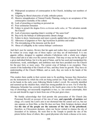 43. Widespread acceptance of contraception in the Church, including vast numbers of
religious
44. Targeting by liberal chanceries of solid, orthodox priests
45. Massive misapplication of Natural Family Planning, owing to an acceptance of the
contraceptive mentality of the culture
46. Lack of preaching or teaching on personal sin
47. Poor seminarian formation
48. Failure to preach the dogma Extra ecclesiam nulla salus, or “No salvation outside
the Church”
49. Lack of precision regarding Islam’s worship of “the same God”
50. Buy-in by the bishops of anthropocentric climate change
51. Failure to decry Americanism and reject a poorly applied idea of religious liberty
52. Allowance of paganism or New Age mysticism in parishes and orders
53. The downplaying of the demonic and the devil
54. Abuse of collegiality in the various bishops’ conferences
And that’s just for starters. Review that list again and realize that a separate book could
be written on every single one of those topics—yet they are all intertwined. It is one
gigantic edifice, designed to supplant orthodox Catholicism with a whole new religion
whose chief aim is to take over the current structure. That may or may not be the goal of
a given individual bishop, but it is the goal of Satan, and he has used and manipulated the
treacherous, weak, unintelligent, and ambitious men that have presided over the Church
for the past forty or more years. The current crop of bishops is no exception. They
consist of the leadership of the Church of Nice, and they foster its growth. They have no
understanding of the Church Militant, and as such, they are tools in the hands of the
diabolical.
This renders them unable in their current state to fix anything, because they themselves
are the instruments by which the evils are being carried out. Pope Adrian VI had a crisis
on his hands in the early years following Martin Luther’s revolt. He correctly identified
and summed up the situation then, which has strong parallels for us now. For if what Bp.
Athanasius Schneider has correctly identified as the fourth great crisis in the Church (by
way of chronology, not necessarily magnitude) is true, i.e. our current catastrophe, then
we can and should be eager to learn from one of the past great crises:
We frankly acknowledge that God permits this persecution of His Church [the
Protestant Revolt] on account of the sins of men, and especially of prelates and
clergy; of a surety the Lord’s arm is not shortened that He cannot save us, but our
sins separate us from Him, so that He does not hear. Holy Scripture declares aloud
that the sins of the people are the outcome of the sins of the priesthood;
therefore, as Chrysostom declares, when our Savior wished to cleanse the city of
Jerusalem of its sickness, He went first to the Temple to punish the sins of the
priests before those of others, like a good physician who heals a disease at its roots.
108
 