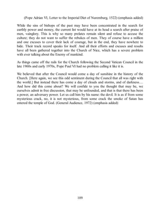 (Pope Adrian VI, Letter to the Imperial Diet of Nuremburg, 1522) (emphasis added)
While the sins of bishops of the past may have been concentrated in the search for
earthly power and money, the current list would have at its head a search after praise of
men, vainglory. This is why so many prelates remain silent and refuse to accuse the
culture; they do not want to suffer the rebukes of men. They of course have a million
and one excuses to cover their lack of courage, but in the end, they have nowhere to
hide. Their track record speaks for itself. And all their efforts and excuses and results
have all been gathered together into the Church of Nice, which has a severe problem
with ever talking about the Enemy of mankind.
As things came off the rails for the Church following the Second Vatican Council in the
late 1960s and early 1970s, Pope Paul VI had no problem calling it like it is.
We believed that after the Council would come a day of sunshine in the history of the
Church. [Here again, we see this odd sentiment during the Council that all was right with
the world.] But instead there has come a day of clouds and storms, and of darkness....
And how did this come about? We will confide to you the thought that may be, we
ourselves admit in free discussion, that may be unfounded, and that is that there has been
a power, an adversary power. Let us call him by his name: the devil. It is as if from some
mysterious crack, no, it is not mysterious, from some crack the smoke of Satan has
entered the temple of God. (General Audience, 1972) (emphasis added)
109
 
