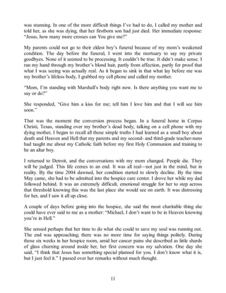was stunning. In one of the more difficult things I’ve had to do, I called my mother and
told her, as she was dying, that her firstborn son had just died. Her immediate response:
“Jesus, how many more crosses can You give me?”
My parents could not go to their eldest boy’s funeral because of my mom’s weakened
condition. The day before the funeral, I went into the mortuary to say my private
goodbyes. None of it seemed to be processing. It couldn’t be true. It didn’t make sense. I
ran my hand through my brother’s blond hair, partly from affection, partly for proof that
what I was seeing was actually real. As it began to sink in that what lay before me was
my brother’s lifeless body, I grabbed my cell phone and called my mother.
“Mom, I’m standing with Marshall’s body right now. Is there anything you want me to
say or do?”
She responded, “Give him a kiss for me; tell him I love him and that I will see him
soon.”
That was the moment the conversion process began. In a funeral home in Corpus
Christi, Texas, standing over my brother’s dead body, talking on a cell phone with my
dying mother, I began to recall all those simple truths I had learned as a small boy about
death and Heaven and Hell that my parents and my second- and third-grade teacher-nuns
had taught me about my Catholic faith before my first Holy Communion and training to
be an altar boy.
I returned to Detroit, and the conversations with my mom changed. People die. They
will be judged. This life comes to an end. It was all real—not just in the mind, but in
reality. By the time 2004 dawned, her condition started to slowly decline. By the time
May came, she had to be admitted into the hospice care center. I drove her while my dad
followed behind. It was an extremely difficult, emotional struggle for her to step across
that threshold knowing this was the last place she would see on earth. It was distressing
for her, and I saw it all up close.
A couple of days before going into the hospice, she said the most charitable thing she
could have ever said to me as a mother: “Michael, I don’t want to be in Heaven knowing
you’re in Hell.”
She sensed perhaps that her time to do what she could to save my soul was running out.
The end was approaching; there was no more time for saying things politely. During
those six weeks in her hospice room, amid her cancer pains she described as little shards
of glass churning around inside her, her first concern was my salvation. One day she
said, “I think that Jesus has something special planned for you. I don’t know what it is,
but I just feel it.” I passed over her remarks without much thought.
11
 