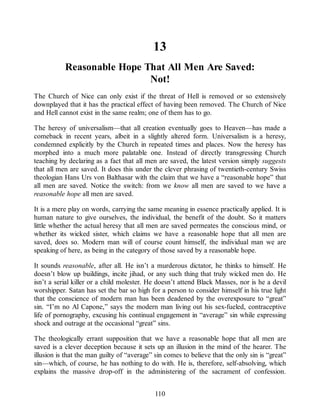 13
Reasonable Hope That All Men Are Saved:
Not!
The Church of Nice can only exist if the threat of Hell is removed or so extensively
downplayed that it has the practical effect of having been removed. The Church of Nice
and Hell cannot exist in the same realm; one of them has to go.
The heresy of universalism—that all creation eventually goes to Heaven—has made a
comeback in recent years, albeit in a slightly altered form. Universalism is a heresy,
condemned explicitly by the Church in repeated times and places. Now the heresy has
morphed into a much more palatable one. Instead of directly transgressing Church
teaching by declaring as a fact that all men are saved, the latest version simply suggests
that all men are saved. It does this under the clever phrasing of twentieth-century Swiss
theologian Hans Urs von Balthasar with the claim that we have a “reasonable hope” that
all men are saved. Notice the switch: from we know all men are saved to we have a
reasonable hope all men are saved.
It is a mere play on words, carrying the same meaning in essence practically applied. It is
human nature to give ourselves, the individual, the benefit of the doubt. So it matters
little whether the actual heresy that all men are saved permeates the conscious mind, or
whether its wicked sister, which claims we have a reasonable hope that all men are
saved, does so. Modern man will of course count himself, the individual man we are
speaking of here, as being in the category of those saved by a reasonable hope.
It sounds reasonable, after all. He isn’t a murderous dictator, he thinks to himself. He
doesn’t blow up buildings, incite jihad, or any such thing that truly wicked men do. He
isn’t a serial killer or a child molester. He doesn’t attend Black Masses, nor is he a devil
worshipper. Satan has set the bar so high for a person to consider himself in his true light
that the conscience of modern man has been deadened by the overexposure to “great”
sin. “I’m no Al Capone,” says the modern man living out his sex-fueled, contraceptive
life of pornography, excusing his continual engagement in “average” sin while expressing
shock and outrage at the occasional “great” sins.
The theologically errant supposition that we have a reasonable hope that all men are
saved is a clever deception because it sets up an illusion in the mind of the hearer. The
illusion is that the man guilty of “average” sin comes to believe that the only sin is “great”
sin—which, of course, he has nothing to do with. He is, therefore, self-absolving, which
explains the massive drop-off in the administering of the sacrament of confession.
110
 