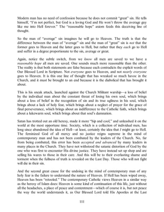 Modern man has no need of confession because he does not commit “great” sin. He tells
himself, “I’m not perfect, but God is a loving God and He won’t throw the average guy
like me into Hell forever.” The “reasonable hope” axiom feeds this deceiving line of
thought.
So the man of “average” sin imagines he will go to Heaven. The truth is that the
difference between the man of “average” sin and the man of “great” sin is not that the
former goes to Heaven and the latter goes to Hell, but rather that they each go to Hell
and suffer in a degree proportionate to the sin, average or great.
Again, notice the subtle switch, from we know all men are saved to we have a
reasonable hope all men are saved. One sounds much more reasonable than the other.
The reality is that both statements are false because each contradicts the explicit words of
Our Blessed Lord in Scripture. Not everyone goes to Heaven, and not nearly everyone
goes to Heaven. It is this one line of thought that has wreaked so much havoc in the
Church, and it must be brought to an end because it is the diabolical that has brought it
about.
This is his sneak attack, launched against the Church Militant warship—a loss of belief
by the individual man about the constant threat of losing his own soul, which brings
about a loss of belief in the recognition of sin and its true ugliness in his soul, which
brings about a lack of holy fear, which brings about a neglect of prayer for the grace of
final perseverance, which brings about an indifference to the Catholic faith, which brings
about a lukewarm soul, which brings about that soul’s damnation.
Satan has trotted out an old heresy, made it more “hip and cool,” and unleashed it on the
world at the most opportune time. Society, which is a collection of individual men, has
long since abandoned the idea of Hell—at least, certainly the idea that I might go to Hell.
The feminized God of all mercy and no justice reigns supreme in the mind of
contemporary man and has not been combated by the leaders of the Church. No, far
from being combated, this error has been accepted and advanced by many leaders in
many places in the Church. They have not withstood the satanic distortion of God by the
one who was first to encounter His divine justice. They have instead set up shop and are
selling his wares to those in their care. And this will be to their everlasting shame and
torment when the fullness of truth is revealed on the Last Day. Those who will not fight
will die in their sin.
And the second great cause for the undoing in the mind of contemporary man of any
holy fear is the failure to understand the nature of Heaven. If Hell has been wiped away,
Heaven has been “retooled.” The contemporary Catholic views Heaven in a similar way
as the heresy of Islam does: Heaven is some kind of continuation of this life, just without
all the headaches, a place of peace and contentment—which of course it is, but not peace
the way the world understands it, as Our Blessed Lord told His Apostles at the Last
111
 