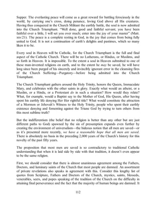 Supper. The everlasting peace will come as a great reward for battling ferociously in the
world, by carrying one’s cross, doing penance, loving God above all His creatures.
Having thus conquered in the Church Militant the earthly battle, the soul is now admitted
into the Church Triumphant. “Well done, good and faithful servant; you have been
faithful over a little, I will set you over much; enter into the joy of your master” (Matt.
xxv:21). The peace is a complete resting in God, in the joy that comes from being fully
united to God. It is not a continuation of earth’s delights and pastimes, which so many
liken it to be.
Every soul in Heaven will be Catholic, for the Church Triumphant is the full and final
aspect of the Catholic Church. There will be no Lutherans, or Hindus, or Muslims, and
so forth in Heaven. It is impossible. To the extent a soul in Heaven submitted to one of
these man-invented religions on earth, and to the extent he may be saved, he will have
long since been purged of his sincerely and invincibly ignorant error in the cleansing fires
of the Church Suffering—Purgatory—before being admitted into the Church
Triumphant.
The Church Triumphant gathers around the Holy Trinity, honors the Queen, Immaculate
Mary, and celebrates with the other saints in glory. Exactly what would an atheist, or a
Muslim, or a Hindu, or a Protestant do in such a situation? How would they relate?
What, for example, would a Baptist say to the Mother of God, His Queen, after having
spent his earthly life denying Her Her rightful title? What would constitute the attraction
of a Mormon or Jehovah’s Witness to the Holy Trinity, people who spent their earthly
existence denying and fomenting against the Triune God by trying to turn others from
this most sublime truth?
But the indifferentism (the belief that no religion is better than any other but are just
different paths to God) spawned by the sin of presumption expands even further by
creating the environment of universalism—the hideous notion that all men are saved—or
as it’s presented more recently, we have a reasonable hope that all men are saved.
There is absolutely no basis in the preceding 2,000 years of the Church’s history for this
novelty of the past fifty years.
The proposition that most men are saved is so contradictory to traditional Catholic
understanding that when it is laid side by side with that tradition, it doesn’t even appear
to be the same religion.
First, we should consider that there is almost unanimous agreement among the Fathers,
Doctors, and luminary saints of the Church that most people are damned. An assortment
of private revelations also speaks in agreement with this. Consider this lengthy list of
quotes from Scripture, Fathers and Doctors of the Church, mystics, saints, blesseds,
venerables, seers, and popes speaking of the tradition of the Church on the difficulty in
attaining final perseverance and the fact that the majority of human beings are damned. It
112
 