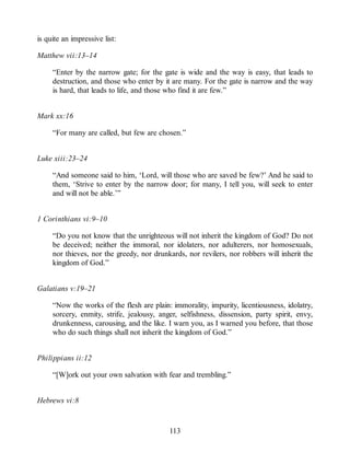 is quite an impressive list:
Matthew vii:13–14
“Enter by the narrow gate; for the gate is wide and the way is easy, that leads to
destruction, and those who enter by it are many. For the gate is narrow and the way
is hard, that leads to life, and those who find it are few.”
Mark xx:16
“For many are called, but few are chosen.”
Luke xiii:23–24
“And someone said to him, ‘Lord, will those who are saved be few?’ And he said to
them, ‘Strive to enter by the narrow door; for many, I tell you, will seek to enter
and will not be able.’”
1 Corinthians vi:9–10
“Do you not know that the unrighteous will not inherit the kingdom of God? Do not
be deceived; neither the immoral, nor idolaters, nor adulterers, nor homosexuals,
nor thieves, nor the greedy, nor drunkards, nor revilers, nor robbers will inherit the
kingdom of God.”
Galatians v:19–21
“Now the works of the flesh are plain: immorality, impurity, licentiousness, idolatry,
sorcery, enmity, strife, jealousy, anger, selfishness, dissension, party spirit, envy,
drunkenness, carousing, and the like. I warn you, as I warned you before, that those
who do such things shall not inherit the kingdom of God.”
Philippians ii:12
“[W]ork out your own salvation with fear and trembling.”
Hebrews vi:8
113
 