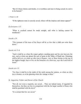 “But if it bears thorns and thistles, it is worthless and near to being cursed; its end is
to be burned.”
1 Peter iv:18
“If the righteous man is scarcely saved, where will the impious and sinner appear?”
Ecclesiastes i:15
“What is crooked cannot be made straight, and what is lacking cannot be
numbered.”
Isaiah x:19
“The remnant of the trees of his forest will be so few that a child can write them
down.”
Isaiah xvii:5–6
“And it shall be as when the reaper gathers standing grain and his arm harvests the
ears, and as when one gleans the ears of grain in the Valley of Reph’aim. Gleanings
will be left in it, as when an olive tree is beaten—two or three berries in the top of
the highest bough, four or five on the branches of a fruit tree, says the Lord God of
Israel.”
Isaiah xxiv:13
“For thus it shall be in the midst of the earth among the nations, as when an olive
tree is beaten, as at the gleaning when the vintage is done.”
St. Augustine, Father and Doctor of the Church
“Not all, nor even a majority, are saved.... They are indeed many, if regarded by
themselves, but they are few in comparison with the far larger number of those who
shall be punished with the devil.”
“It is certain that few are saved.”
114
 