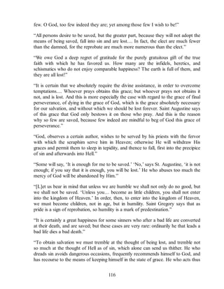 few. O God, too few indeed they are; yet among those few I wish to be!”
“All persons desire to be saved, but the greater part, because they will not adopt the
means of being saved, fall into sin and are lost.... In fact, the elect are much fewer
than the damned, for the reprobate are much more numerous than the elect.”
“We owe God a deep regret of gratitude for the purely gratuitous gift of the true
faith with which he has favored us. How many are the infidels, heretics, and
schismatics who do not enjoy comparable happiness? The earth is full of them, and
they are all lost!”
“It is certain that we absolutely require the divine assistance, in order to overcome
temptations.... Whoever prays obtains this grace; but whoever prays not obtains it
not, and is lost. And this is more especially the case with regard to the grace of final
perseverance, of dying in the grace of God, which is the grace absolutely necessary
for our salvation, and without which we should be lost forever. Saint Augustine says
of this grace that God only bestows it on those who pray. And this is the reason
why so few are saved, because few indeed are mindful to beg of God this grace of
perseverance.”
“God, observes a certain author, wishes to be served by his priests with the fervor
with which the seraphim serve him in Heaven; otherwise He will withdraw His
graces and permit them to sleep in tepidity, and thence to fall, first into the precipice
of sin and afterwards into Hell.”
“Some will say, ‘It is enough for me to be saved.’ ‘No,’ says St. Augustine, ‘it is not
enough; if you say that it is enough, you will be lost.’ He who abuses too much the
mercy of God will be abandoned by Him.”
“[L]et us bear in mind that unless we are humble we shall not only do no good, but
we shall not be saved. ‘Unless you… become as little children, you shall not enter
into the kingdom of Heaven.’ In order, then, to enter into the kingdom of Heaven,
we must become children, not in age, but in humility. Saint Gregory says that as
pride is a sign of reprobation, so humility is a mark of predestination.”
“It is certainly a great happiness for some sinners who after a bad life are converted
at their death, and are saved; but these cases are very rare: ordinarily he that leads a
bad life dies a bad death.”
“To obtain salvation we must tremble at the thought of being lost, and tremble not
so much at the thought of Hell as of sin, which alone can send us thither. He who
dreads sin avoids dangerous occasions, frequently recommends himself to God, and
has recourse to the means of keeping himself in the state of grace. He who acts thus
116
 