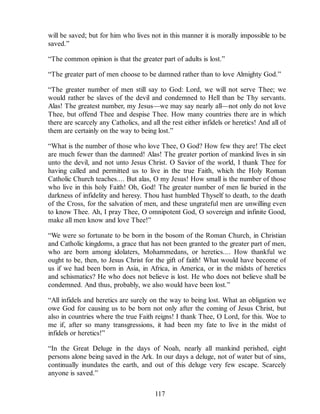 will be saved; but for him who lives not in this manner it is morally impossible to be
saved.”
“The common opinion is that the greater part of adults is lost.”
“The greater part of men choose to be damned rather than to love Almighty God.”
“The greater number of men still say to God: Lord, we will not serve Thee; we
would rather be slaves of the devil and condemned to Hell than be Thy servants.
Alas! The greatest number, my Jesus—we may say nearly all—not only do not love
Thee, but offend Thee and despise Thee. How many countries there are in which
there are scarcely any Catholics, and all the rest either infidels or heretics! And all of
them are certainly on the way to being lost.”
“What is the number of those who love Thee, O God? How few they are! The elect
are much fewer than the damned! Alas! The greater portion of mankind lives in sin
unto the devil, and not unto Jesus Christ. O Savior of the world, I thank Thee for
having called and permitted us to live in the true Faith, which the Holy Roman
Catholic Church teaches.... But alas, O my Jesus! How small is the number of those
who live in this holy Faith! Oh, God! The greater number of men lie buried in the
darkness of infidelity and heresy. Thou hast humbled Thyself to death, to the death
of the Cross, for the salvation of men, and these ungrateful men are unwilling even
to know Thee. Ah, I pray Thee, O omnipotent God, O sovereign and infinite Good,
make all men know and love Thee!”
“We were so fortunate to be born in the bosom of the Roman Church, in Christian
and Catholic kingdoms, a grace that has not been granted to the greater part of men,
who are born among idolaters, Mohammedans, or heretics.... How thankful we
ought to be, then, to Jesus Christ for the gift of faith! What would have become of
us if we had been born in Asia, in Africa, in America, or in the midsts of heretics
and schismatics? He who does not believe is lost. He who does not believe shall be
condemned. And thus, probably, we also would have been lost.”
“All infidels and heretics are surely on the way to being lost. What an obligation we
owe God for causing us to be born not only after the coming of Jesus Christ, but
also in countries where the true Faith reigns! I thank Thee, O Lord, for this. Woe to
me if, after so many transgressions, it had been my fate to live in the midst of
infidels or heretics!”
“In the Great Deluge in the days of Noah, nearly all mankind perished, eight
persons alone being saved in the Ark. In our days a deluge, not of water but of sins,
continually inundates the earth, and out of this deluge very few escape. Scarcely
anyone is saved.”
117
 