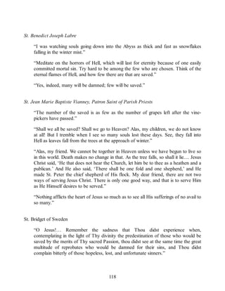St. Benedict Joseph Labre
“I was watching souls going down into the Abyss as thick and fast as snowflakes
falling in the winter mist.”
“Meditate on the horrors of Hell, which will last for eternity because of one easily
committed mortal sin. Try hard to be among the few who are chosen. Think of the
eternal flames of Hell, and how few there are that are saved.”
“Yes, indeed, many will be damned; few will be saved.”
St. Jean Marie Baptiste Vianney, Patron Saint of Parish Priests
“The number of the saved is as few as the number of grapes left after the vine-
pickers have passed.”
“Shall we all be saved? Shall we go to Heaven? Alas, my children, we do not know
at all! But I tremble when I see so many souls lost these days. See, they fall into
Hell as leaves fall from the trees at the approach of winter.”
“Alas, my friend. We cannot be together in Heaven unless we have begun to live so
in this world. Death makes no change in that. As the tree falls, so shall it lie.... Jesus
Christ said, ‘He that does not hear the Church, let him be to thee as a heathen and a
publican.’ And He also said, ‘There shall be one fold and one shepherd,’ and He
made St. Peter the chief shepherd of His flock. My dear friend, there are not two
ways of serving Jesus Christ. There is only one good way, and that is to serve Him
as He Himself desires to be served.”
“Nothing afflicts the heart of Jesus so much as to see all His sufferings of no avail to
so many.”
St. Bridget of Sweden
“O Jesus!… Remember the sadness that Thou didst experience when,
contemplating in the light of Thy divinity the predestination of those who would be
saved by the merits of Thy sacred Passion, thou didst see at the same time the great
multitude of reprobates who would be damned for their sins, and Thou didst
complain bitterly of those hopeless, lost, and unfortunate sinners.”
118
 