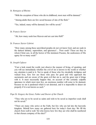 St. Remigius of Rheims
“With the exception of those who die in childhood, most men will be damned.”
“Among adults there are few saved because of sins of the flesh.”
“Yes, indeed, many will be damned; few will be saved.”
St. Francis Xavier
“Ah, how many souls lose Heaven and are cast into Hell!”
St. Frances Xavier Cabrini
“How many among these uncivilized peoples do not yet know God, and are sunk in
the darkest idolatry, superstition, and ignorance!… Poor souls! These are they in
whom Christ saw, in all the horror of His imminent Passion, the uselessness of His
agony for so many souls!”
St. Joseph Cafasso
“Cast a look round the world, just observe the manner of living, of speaking, and
you will see immediately whether the evil of sin is known in the world or whether
any attention is paid to it. Not to speak of those who live decidedly irreligious and
wicked lives, how few are those who pass for good and who approach the
sacraments and are aware of the great evil that sin is, and the great ruin it brings
with it. It must necessarily happen that, on account of this certainly culpable
ignorance in which most men live, an enormous number will come to be damned,
because no sin is pardoned which is not detested, and it is impossible to detest sin
properly if it is not known as such.”
Pope St. Gregory the Great, Father and Doctor of the Church
“They who are to be saved as saints and wish to be saved as imperfect souls shall
not be saved.”
“There are many who arrive at the Faith, but few who are led into the heavenly
kingdom. Behold how many are gathered here for today’s feast day: We fill the
church from wall to wall. Yet who knows how few they are who shall be numbered
in that chosen company of the elect?”
119
 