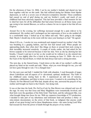 On the afternoon of June 14, 2004, I sat by my mother’s bedside and shared my last
hour together with her on this earth. She had suffered during her lifetime from bipolar
depression, as well as a severe case of obsessive-compulsive disorder. These conditions
had caused no end of grief during my and my brother’s youth, and much of our
childhood had been adversely impacted. This last hour provided a final moment for her
to shed her tears for all the difficulties that had arisen between us all those many years
ago owing to her mental illnesses, as well as a chance for me to repeat to her that all was
forgiven.
Around five in the evening, her sufferings increased enough for a pain reliever to be
administered. My mother and I exchanged our last expressions of love as she nodded off
to a comfortable sleep. I looked up at my father and said, “She’s going to die tonight,
Dad. Maybe I should stay in the room with her since your hearing is so bad.” He agreed.
About 4:30 a.m., I awoke (or was awakened) and stepped toward my mother’s bed. She
was breathing in a gasping fashion, and her feet had turned cold. When people are
approaching death, they often don’t like things on them or around their neck owing to
their incredibly increased sensitivity. A couple of weeks earlier, she had asked for her
brown scapular to be removed because it hurt her skin. Now as she lay drawing her last
breaths, I found it and put it on her so she would not be without it as she entered into
eternity. It was slightly after five o’clock in the morning on June 15, 2004—the eve of
the Feast of the Sacred Heart, to which she had always had such a strong devotion.
The next day, in the funeral home, I knelt down at the side of my mother’s coffin and
placed my hand on her womb and said, “Mom, what you went through for me, you will
not have gone through in vain. I’m a changed man.”
For the next year and half, I studied the Faith with abandon. I read thousands of pages
about Catholicism and all aspects of it—devotional, spiritual, intellectual. The Faith of
my childhood came roaring back to life. I experienced an odd mix of remorse,
repentance, exhilaration, and thirst to know even more. I wanted to do something for the
Church, for Our Blessed Lord Who had, despite all my sins, answered the prayers of my
mother and brought me back to the Church—her dying wish.
It was at that time the book The DaVinciCode by Dan Brown was released and was all
the rage. Its story was that Jesus and Mary Magdalene were romantically involved, and
their heirs were the guardians of the Holy Grail. That book, and the subsequent film, was
what brought things into focus for me. With my expansive knowledge of TV production,
I decided to take part of my inheritance and retirement fund and produce a thirty- or
sixty-minute documentary on the errors of that book, so indignant that anyone could
speak of our great loving Lord in those blasphemous terms—the same loving Lord Who
had rescued me from the power of death through the prayers of my mother.
12
 