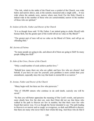 “The Ark, which in the midst of the Flood was a symbol of the Church, was wide
below and narrow above, and, at the summit, measured only a single cubit.... It was
wide where the animals were, narrow where men lived: For the Holy Church is
indeed wide in the number of those who are carnal-minded, narrow in the number
of those who are spiritual.”
St. Isidore of Seville, Father and Doctor of the Church
“It is as though Jesus said: ‘O My Father, I am indeed going to clothe Myself with
human flesh, but the greater part of the world will set no value on My Blood!’”
“The greater part of men will set no value on the Blood of Christ, and will go on
offending Him.”
Bd. Jacinta of Fatima
“So many people are going to die, and almost all of them are going to Hell! So many
people falling into Hell!”
St. John of the Cross, Doctor of the Church
“Only a small number of souls achieve perfect love.”
“Behold how many there are who are called, and how few who are chosen! And
behold, if you have no care for yourself, your perdition is more certain than your
amendment, especially since the way that leads to eternal life is so narrow.”
St. Jerome, Father and Doctor of the Church
“Many begin well, but there are few who persevere.”
“Out of 100,000 sinners who continue in sin until death, scarcely one will be
saved.”
“So that you will better appreciate the meaning of Our Lord’s words, and perceive
more clearly how few the elect are, note that Christ did not say that those who
walked in the path to Heaven are few in number, but that there were few who
found that narrow way. It is as though the Savior intended to say: The path leading
to Heaven is so narrow and so rough, so overgrown, so dark and difficult to discern,
that there are many who never find it their whole life long. And those who do find it
120
 
