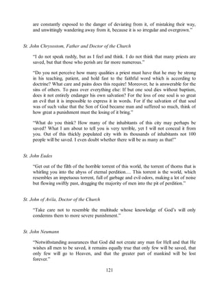 are constantly exposed to the danger of deviating from it, of mistaking their way,
and unwittingly wandering away from it, because it is so irregular and overgrown.”
St. John Chrysostom, Father and Doctor of the Church
“I do not speak rashly, but as I feel and think. I do not think that many priests are
saved, but that those who perish are far more numerous.”
“Do you not perceive how many qualities a priest must have that he may be strong
in his teaching, patient, and hold fast to the faithful word which is according to
doctrine? What care and pains does this require! Moreover, he is answerable for the
sins of others. To pass over everything else: If but one soul dies without baptism,
does it not entirely endanger his own salvation? For the loss of one soul is so great
an evil that it is impossible to express it in words. For if the salvation of that soul
was of such value that the Son of God became man and suffered so much, think of
how great a punishment must the losing of it bring.”
“What do you think? How many of the inhabitants of this city may perhaps be
saved? What I am about to tell you is very terrible, yet I will not conceal it from
you. Out of this thickly populated city with its thousands of inhabitants not 100
people will be saved. I even doubt whether there will be as many as that!”
St. John Eudes
“Get out of the filth of the horrible torrent of this world, the torrent of thorns that is
whirling you into the abyss of eternal perdition.... This torrent is the world, which
resembles an impetuous torrent, full of garbage and evil odors, making a lot of noise
but flowing swiftly past, dragging the majority of men into the pit of perdition.”
St. John of Avila, Doctor of the Church
“Take care not to resemble the multitude whose knowledge of God’s will only
condemns them to more severe punishment.”
St. John Neumann
“Notwithstanding assurances that God did not create any man for Hell and that He
wishes all men to be saved, it remains equally true that only few will be saved, that
only few will go to Heaven, and that the greater part of mankind will be lost
forever.”
121
 