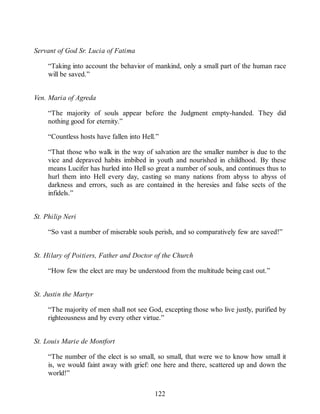 Servant of God Sr. Lucia of Fatima
“Taking into account the behavior of mankind, only a small part of the human race
will be saved.”
Ven. Maria of Agreda
“The majority of souls appear before the Judgment empty-handed. They did
nothing good for eternity.”
“Countless hosts have fallen into Hell.”
“That those who walk in the way of salvation are the smaller number is due to the
vice and depraved habits imbibed in youth and nourished in childhood. By these
means Lucifer has hurled into Hell so great a number of souls, and continues thus to
hurl them into Hell every day, casting so many nations from abyss to abyss of
darkness and errors, such as are contained in the heresies and false sects of the
infidels.”
St. Philip Neri
“So vast a number of miserable souls perish, and so comparatively few are saved!”
St. Hilary of Poitiers, Father and Doctor of the Church
“How few the elect are may be understood from the multitude being cast out.”
St. Justin the Martyr
“The majority of men shall not see God, excepting those who live justly, purified by
righteousness and by every other virtue.”
St. Louis Marie de Montfort
“The number of the elect is so small, so small, that were we to know how small it
is, we would faint away with grief: one here and there, scattered up and down the
world!”
122
 